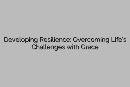 Developing Resilience: Overcoming Life’s Challenges with Grace